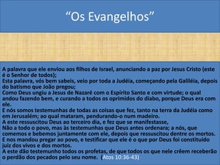 “Os Evangelhos”


A palavra que ele enviou aos filhos de Israel, anunciando a paz por Jesus Cristo (este
é o Senhor de todos);
Esta palavra, vós bem sabeis, veio por toda a Judéia, começando pela Galiléia, depois
do batismo que João pregou;
Como Deus ungiu a Jesus de Nazaré com o Espírito Santo e com virtude; o qual
andou fazendo bem, e curando a todos os oprimidos do diabo, porque Deus era com
ele.
E nós somos testemunhas de todas as coisas que fez, tanto na terra da Judéia como
em Jerusalém; ao qual mataram, pendurando-o num madeiro.
A este ressuscitou Deus ao terceiro dia, e fez que se manifestasse,
Não a todo o povo, mas às testemunhas que Deus antes ordenara; a nós, que
comemos e bebemos juntamente com ele, depois que ressuscitou dentre os mortos.
E nos mandou pregar ao povo, e testificar que ele é o que por Deus foi constituído
juiz dos vivos e dos mortos.
A este dão testemunho todos os profetas, de que todos os que nele crêem receberão
o perdão dos pecados pelo seu nome. (Atos 10:36-43)
 