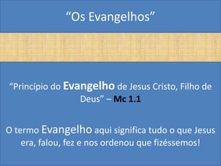 “Os Evangelhos”




“Princípio do Evangelho de Jesus Cristo, Filho de
                 Deus” – Mc 1.1


O termo Evangelho aqui significa tudo o que Jesus
    era, falou, fez e nos ordenou que fizéssemos!
 