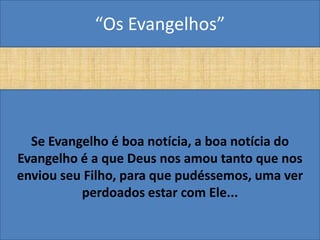 “Os Evangelhos”




  Se Evangelho é boa notícia, a boa notícia do
Evangelho é a que Deus nos amou tanto que nos
enviou seu Filho, para que pudéssemos, uma ver
          perdoados estar com Ele...
 