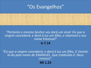 “Os Evangelhos”



  “Portanto o mesmo Senhor vos dará um sinal: Eis que a
 virgem conceberá, e dará à luz um filho, e chamará o seu
                     nome Emanuel”
                         Is 7.14

“Eis que a virgem conceberá, e dará à luz um filho, E chamá-
    lo-ão pelo nome de EMANUEL, Que traduzido é: Deus
                        conosco”.
                         Mt 1.23
 
