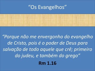 “Os Evangelhos”




“Porque não me envergonho do evangelho
  de Cristo, pois é o poder de Deus para
salvação de todo aquele que crê; primeiro
     do judeu, e também do grego”
                  Rm 1.16
 