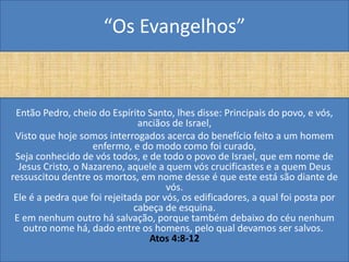 “Os Evangelhos”


 Então Pedro, cheio do Espírito Santo, lhes disse: Principais do povo, e vós,
                               anciãos de Israel,
 Visto que hoje somos interrogados acerca do benefício feito a um homem
                    enfermo, e do modo como foi curado,
 Seja conhecido de vós todos, e de todo o povo de Israel, que em nome de
  Jesus Cristo, o Nazareno, aquele a quem vós crucificastes e a quem Deus
ressuscitou dentre os mortos, em nome desse é que este está são diante de
                                      vós.
 Ele é a pedra que foi rejeitada por vós, os edificadores, a qual foi posta por
                              cabeça de esquina.
 E em nenhum outro há salvação, porque também debaixo do céu nenhum
   outro nome há, dado entre os homens, pelo qual devamos ser salvos.
                                  Atos 4:8-12
 