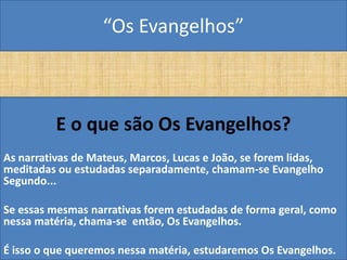 “Os Evangelhos”



          E o que são Os Evangelhos?
As narrativas de Mateus, Marcos, Lucas e João, se forem lidas,
meditadas ou estudadas separadamente, chamam-se Evangelho
Segundo...

Se essas mesmas narrativas forem estudadas de forma geral, como
nessa matéria, chama-se então, Os Evangelhos.

É isso o que queremos nessa matéria, estudaremos Os Evangelhos.
 