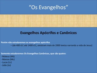 “Os Evangelhos”



                   Evangelhos Apócrifos e Canônicos

Porém não estudaremos os evangelhos apócrifos
        – (de 400 d.C até 1400 d.C, existiram mais de 2000 textos narrando a vida de Jesus)


Somente estudaremos Os Evangelhos Canônicos, que são quatro:
- Mateus (Mt)
- Marcos (Mc)
- Lucas (Lc)
- João (Jo)
 