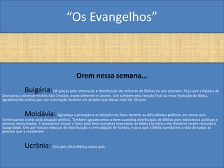 “Os Evangelhos”



                                            Orem nessa semana...
             Bulgária:       Dê graças pela impressão e distribuição de milhares de Bíblias no ano passado. Peça que a Palavra de
Deus possa alcançar muitos não Cristãos, especialmente os jovens. Ore também pela revisão final da nova tradução da Bíblia,
agradecendo a Deus por sua orientação durante um projeto que durou mais de 10 anos.


             Moldávia: Agradeça a proteção e as bênçãos de Deus durante as dificuldades políticas em nosso país.
Continuamos a orar pela situação política. Também agradecemos a bem-sucedida distribuição de Bíblias para bibliotecas públicas e
pessoas necessitadas. E desejamos louvar a Deus pela bem-sucedida impressão da Bíblia Cornilescu em Romeno recém revisada e
tipografada. Ore por nossos esforços de distribuição e arrecadação de fundos, e para que a Bíblia transforme a vida de todas as
pessoas que a receberem.


             Ucrânia: Ore pela Obra Bíblica neste país.
 