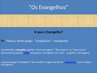 “Os Evangelhos”



                              O que é Evangelho?

1º - Palavra, termo grego - “ευαγγέλιον” - euangelion

Literalmente, evangelho significa "boa mensagem“. “Boa notícia" ou "boas-novas“.
Derivando da palavra grega ευαγγέλιον, euangelion (eu, bom, - angelion, mensagem).


A palavra grega "euangelion" deu também origem ao termo "evangelista" para a língua
portuguesa.
 