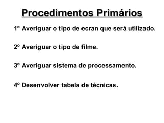 Procedimentos Primários
1º Averiguar o tipo de ecran que será utilizado.
2º Averiguar o tipo de filme.
3º Averiguar sistema de processamento.
4º Desenvolver tabela de técnicas.

 