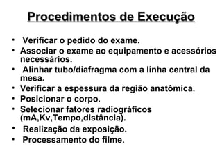 Procedimentos de Execução
• Verificar o pedido do exame.
• Associar o exame ao equipamento e acessórios
necessários.
• Alinhar tubo/diafragma com a linha central da
mesa.
• Verificar a espessura da região anatômica.
• Posicionar o corpo.
• Selecionar fatores radiográficos
(mA,Kv,Tempo,distância).
• Realização da exposição.
• Processamento do filme.

 