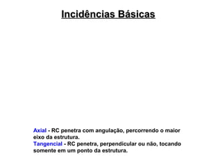 Incidências Básicas

Axial - RC penetra com angulação, percorrendo o maior
eixo da estrutura.
Tangencial - RC penetra, perpendicular ou não, tocando
somente em um ponto da estrutura.

 