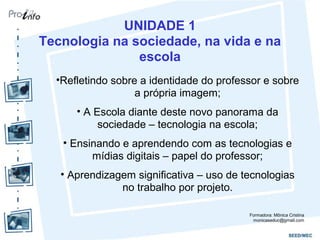UNIDADE 1
Tecnologia na sociedade, na vida e na
escola
•Refletindo sobre a identidade do professor e sobre
a própria imagem;
• A Escola diante deste novo panorama da
sociedade – tecnologia na escola;
• Ensinando e aprendendo com as tecnologias e
mídias digitais – papel do professor;
• Aprendizagem significativa – uso de tecnologias
no trabalho por projeto.
Formadora: Mônica Cristina
monicaseduc@gmail.com
 