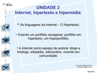 UNIDADE 2
Internet, hipertexto e hipermídia
• As linguagens da Internet – O Hipertexto;
• Criando um portfólio navegável, portfólio em
hipertexto, um hiperportfólio;
• A internet como espaço de autoria: blogs e
fotologs, wikipédia, wikcionário, vivendo em
comunidade;
Formadora: Mônica Cristina
monicaseduc@gmail.com
 