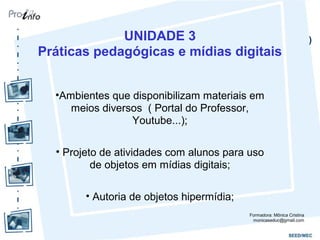 )UNIDADE 3
Práticas pedagógicas e mídias digitais
•Ambientes que disponibilizam materiais em
meios diversos ( Portal do Professor,
Youtube...);
• Projeto de atividades com alunos para uso
de objetos em mídias digitais;
• Autoria de objetos hipermídia;
Formadora: Mônica Cristina
monicaseduc@gmail.com
 