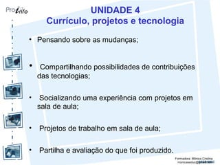 UNIDADE 4
Currículo, projetos e tecnologia
• Pensando sobre as mudanças;
• Compartilhando possibilidades de contribuições
das tecnologias;
• Socializando uma experiência com projetos em
sala de aula;
• Projetos de trabalho em sala de aula;
• Partilha e avaliação do que foi produzido.
Formadora: Mônica Cristina
monicaseduc@gmail.com
 