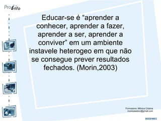 Educar-se é “aprender a
conhecer, aprender a fazer,
aprender a ser, aprender a
conviver” em um ambiente
instavele heterogeo em que não
se consegue prever resultados
fechados. (Morin,2003)
Formadora: Mônica Cristina
monicaseduc@gmail.com
 