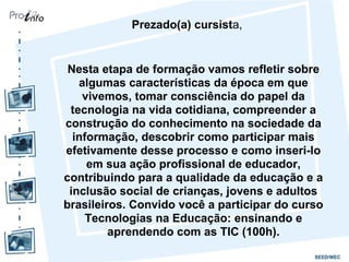 Prezado(a) cursista,
Nesta etapa de formação vamos refletir sobre
algumas características da época em que
vivemos, tomar consciência do papel da
tecnologia na vida cotidiana, compreender a
construção do conhecimento na sociedade da
informação, descobrir como participar mais
efetivamente desse processo e como inseri-lo
em sua ação profissional de educador,
contribuindo para a qualidade da educação e a
inclusão social de crianças, jovens e adultos
brasileiros. Convido você a participar do curso
Tecnologias na Educação: ensinando e
aprendendo com as TIC (100h).
 