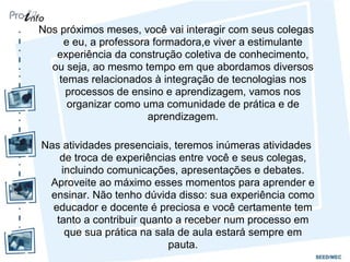 Nos próximos meses, você vai interagir com seus colegas
e eu, a professora formadora,e viver a estimulante
experiência da construção coletiva de conhecimento,
ou seja, ao mesmo tempo em que abordamos diversos
temas relacionados à integração de tecnologias nos
processos de ensino e aprendizagem, vamos nos
organizar como uma comunidade de prática e de
aprendizagem.
Nas atividades presenciais, teremos inúmeras atividades
de troca de experiências entre você e seus colegas,
incluindo comunicações, apresentações e debates.
Aproveite ao máximo esses momentos para aprender e
ensinar. Não tenho dúvida disso: sua experiência como
educador e docente é preciosa e você certamente tem
tanto a contribuir quanto a receber num processo em
que sua prática na sala de aula estará sempre em
pauta.
 