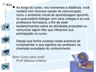  Ao longo do curso, nos momentos a distância, você
contará com diversos canais de comunicação,
como o ambiente virtual de aprendizagem eproinfo,
no qual poderá dialogar com seus colegas e eu sua
professora formadora, a fim de obter
esclarecimentos sobre as atividades propostas ou
comunicar algum fato que influencie sua
participação no curso.
Desejo que tenha sucesso nesta aventura de
compreender o que significa ser professor na
chamada sociedade do conhecimento.
Bom Curso para você!
Profª Mônica Cristina
 