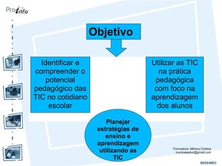 Objetivo
Identificar e
compreender o
potencial
pedagógico das
TIC no cotidiano
escolar
Utilizar as TIC
na prática
pedagógica
com foco na
aprendizagem
dos alunos
Planejar
estratégias de
ensino e
aprendizagem
utilizando as
TIC
Formadora: Mônica Cristina
monicaseduc@gmail.com
 