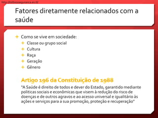 Fatores diretamente relacionados com a
saúde
 Como se vive em sociedade:
 Classe ou grupo social
 Cultura
 Raça
 Geração
 Gênero
“A Saúde é direito de todos e dever do Estado, garantido mediante
politicas sociais e econômicas que visem à redução do risco de
doenças e de outros agravos e ao acesso universal e igualitário às
ações e serviços para a sua promoção, proteção e recuperação"
http://tstbiosseguranca.es.tl/
 