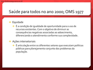 Saúde para todos no ano 2000; OMS 1977
 Equidade
 É a condição de igualdade de oportunidade para o uso de
recursos existentes. Com o objetivo de diminuir as
consequências negativas associadas ao adoecimento,
diferenciando o atendimento conforme sua complexidade.
 Ações intersetoriais
 É articulação entre os diferentes setores que executam políticas
públicas para planejamento conjunto dos problemas da
população.
http://tstbiosseguranca.es.tl/
 