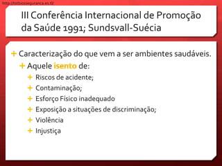 III Conferência Internacional de Promoção
da Saúde 1991; Sundsvall-Suécia
 Caracterização do que vem a ser ambientes saudáveis.
 Aquele de:
 Riscos de acidente;
 Contaminação;
 Esforço Físico inadequado
 Exposição a situações de discriminação;
 Violência
 Injustiça
http://tstbiosseguranca.es.tl/
 