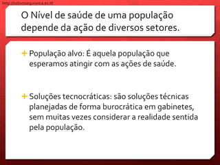 O Nível de saúde de uma população
depende da ação de diversos setores.
 População alvo: É aquela população que
esperamos atingir com as ações de saúde.
 Soluções tecnocráticas: são soluções técnicas
planejadas de forma burocrática em gabinetes,
sem muitas vezes considerar a realidade sentida
pela população.
http://tstbiosseguranca.es.tl/
 