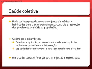 Saúde coletiva
 Pode ser interpretado como o conjunto de práticas e
habilidades para o acompanhamento, controle e resolução
dos problemas de saúde da população.
 Ocorre em dois âmbitos:
 Coletivo: à aquisição de conhecimento e de priorização dos
problemas, para orientar a intervenção.
 Especificidade da intervenção, estar preparado para o “cuidar”
 Iniquidade: são as diferenças sociais injustas e inaceitáveis.
http://tstbiosseguranca.es.tl/
 