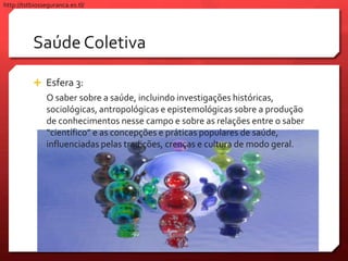 Saúde Coletiva
 Esfera 3:
O saber sobre a saúde, incluindo investigações históricas,
sociológicas, antropológicas e epistemológicas sobre a produção
de conhecimentos nesse campo e sobre as relações entre o saber
“científico” e as concepções e práticas populares de saúde,
influenciadas pelas tradições, crenças e cultura de modo geral.
http://tstbiosseguranca.es.tl/
 