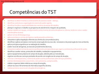Competências doTST
 identificar os determinantes e condicionantes do processo saúde – doença;
 identificar a estrutura e organização do sistema de saúde vigente;
 identificar funções e responsabilidades dos membros da equipe de trabalho;
 planejar e organizar o trabalho na perspectiva do atendimento integral e de qualidade;
 realizar trabalho em equipe, correlacionando conhecimentos de várias disciplinas ou ciências, tendo em vista o caráter
interdisciplinar da área;
 aplicar normas de biossegurança;
 aplicar princípios e normas de higiene e saúde pessoal e ambientais;
 interpretar e aplicar legislação referente aos direitos do consumidor/usuário;
 identificar e aplicar princípios e normas de conservação de recursos não- renováveis e de preservação do meio ambiente;
 aplicar princípios ergonômicos na realização do trabalho;
 avaliar riscos de iatrogenias, ao executar procedimentos técnicos;
 interpretar e aplicar normas do exercício profissional e princípios éticos que regem a conduta do profissional de saúde;
 identificar e avaliar rotinas, protocolos de trabalho, instalações e equipamentos;
 operar equipamentos próprios do campo de atuação, zelando pela sua manutenção;
 registrar ocorrências e serviços prestados de acordo com exigências do campo de atuação;
 informar o cliente/paciente, o sistema de saúde e outros profissionais sobre serviços prestados;
 orientar clientes/pacientes a assumirem, com autonomia, a própria saúde;
 coletar e organizar dados relativos ao campo de atuação;
 utilizar recursos e ferramentas de informática específica da área;
 realizar primeiros socorros em situações de emergência.
http://tstbiosseguranca.es.tl/
 