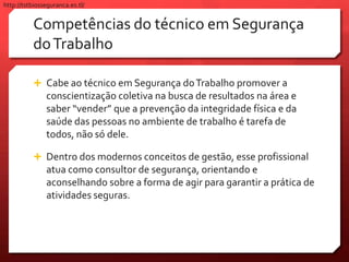 Competências do técnico em Segurança
doTrabalho
 Cabe ao técnico em Segurança doTrabalho promover a
conscientização coletiva na busca de resultados na área e
saber “vender” que a prevenção da integridade física e da
saúde das pessoas no ambiente de trabalho é tarefa de
todos, não só dele.
 Dentro dos modernos conceitos de gestão, esse profissional
atua como consultor de segurança, orientando e
aconselhando sobre a forma de agir para garantir a prática de
atividades seguras.
http://tstbiosseguranca.es.tl/
 