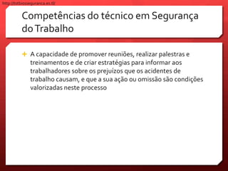 Competências do técnico em Segurança
doTrabalho
 A capacidade de promover reuniões, realizar palestras e
treinamentos e de criar estratégias para informar aos
trabalhadores sobre os prejuízos que os acidentes de
trabalho causam, e que a sua ação ou omissão são condições
valorizadas neste processo
http://tstbiosseguranca.es.tl/
 