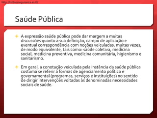 Saúde Pública
 A expressão saúde pública pode dar margem a muitas
discussões quanto a sua definição, campo de aplicação e
eventual correspondência com noções veiculadas, muitas vezes,
de modo equivalente, tais como: saúde coletiva, medicina
social, medicina preventiva, medicina comunitária, higienismo e
sanitarismo.
 Em geral, a conotação veiculada pela instância da saúde pública
costuma se referir a formas de agenciamento político e
governamental (programas, serviços e instituições) no sentido
de dirigir intervenções voltadas às denominadas necessidades
sociais de saúde.
http://tstbiosseguranca.es.tl/
 