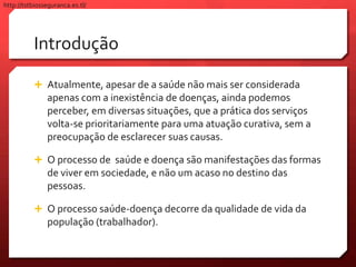 Introdução
 Atualmente, apesar de a saúde não mais ser considerada
apenas com a inexistência de doenças, ainda podemos
perceber, em diversas situações, que a prática dos serviços
volta-se prioritariamente para uma atuação curativa, sem a
preocupação de esclarecer suas causas.
 O processo de saúde e doença são manifestações das formas
de viver em sociedade, e não um acaso no destino das
pessoas.
 O processo saúde-doença decorre da qualidade de vida da
população (trabalhador).
http://tstbiosseguranca.es.tl/
 