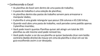 • Conhecendo o Excel
• As planilhas do Excel vem dentro de uma pasta de trabalho;
• A pasta de trabalho é uma coleção de planilhas;
• As planilhas dentro das pastas de trabalho servem para armazenar e
manipular dados;
• A planilha é uma grade retangular que possui 256 colunas e 65.536 linhas;
• Quando você abre uma pasta de trabalho, você percebe como padrão apenas
3 planilhas inseridas;
• Você pode inserir quantas Planilhas quiser até atingir um total de 255
planilhas ou até mesmo você pode removê-los;
• Você pode mudar a cor da sua planilha se quiser bastando clicar com botão
contrário (botão direito) do mouse em cima da planilha e clicar em cor da
guia escolhendo assim a cor desejada;
 