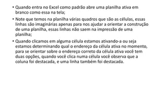 • Quando entra no Excel como padrão abre uma planilha ativa em
branco como essa na tela;
• Note que temos na planilha várias quadros que são as células, essas
linhas são imaginárias apenas para nos ajudar a orientar a construção
de uma planilha, essas linhas não saem na impressão de uma
planilha;
• Quando clicamos em alguma célula estamos ativando-a ou seja
estamos determinando qual o endereço da célula ativa no momento,
para se orientar sobre o endereço correto da célula ativa você tem
duas opções, quando você clica numa célula você observa que a
coluna foi destacada, e uma linha também foi destacada.
 