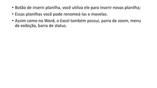 • Botão de inserir planilha, você utiliza ele para inserir novas planilha;
• Essas planilhas você pode renomeá-las e movelas.
• Assim como no Word, o Excel também possui, parra de zoom, menu
de exibição, barra de status.
 