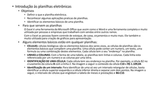• Introdução às planilhas eletrônicas
• Objetivos
• Definir o que e planilha eletrônica.
• Reconhecer algumas aplicações praticas de planilhas.
• Identificar os elementos básicos de uma planilha.
• Para que servem as planilhas
O Excel é uma ferramenta da Microsoft Office que assim como o Word e uma ferramenta completa e muito
utilizada por pessoas e empresas que trabalham com vendas entre outros ramos.
Com o Excel as pessoas fazem controle de estoque, de caixa, orçamentos e muito mais. Ele também e
muito utilizado para criação de gráficos para apresentação.
• Alguns elementos básicos estão em qualquer planilhas:
• CELULAS: células biológicas são os elementos básicos dos seres vivos, as células de planilhas são os
elementos básicos que compõem uma planilha. Uma célula pode conter um numero, um texto, uma
formula ou uma combinação destes elementos. Cada célula tem o seu “endereço” na planilha.
• LINHAS e COLUNAS: Com a forma de uma tabela, as planilhas tem linhas e colunas. Cada linha esta
referenciada por um numero e as colunas por uma letra.
• IDENTIFICAÇÃO DE UMA CÉLULA: Cada célula tem seu endereço na planilha. Por exemplo, a célula B2 no
cruzamento da coluna B com a linha 2. Na imagem a seguir o conteúdo da célula C10 e R$ 1.109,04.
• Identificação de um intervalo: Para identificar de uma só vez um intervalo retangular de células, basta
identificar a célula superior esquerda e a célula inferior direita e separar com dois pontos. Na imagem a
seguir, o intervalo de células que englobam a tabela de meses e prestações e B6:C10.
 