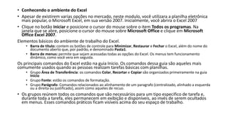 • Conhecendo o ambiente do Excel
• Apesar de existirem varias opções no mercado, neste modulo, você utilizara a planilha eletrônica
mais popular, o Microsoft Excel, em sua versão 2007. Inicialmente, você abrira o Excel 2007
• Clique no botão Iniciar e posicione o cursor do mouse sobre o item Todos os programas. Na
janela que se abre, posicione o cursor do mouse sobre Microsoft Office e clique em Microsoft
Office Excel 2007.
Elementos básicos do ambiente de trabalho do Excel.
• Barra de título: contem os botões de controle para Minimizar, Restaurar e Fechar o Excel, além do nome do
documento aberto que, por padrão, e denominado Pasta1.
• Barra de menus: permite que sejam acessadas todas as opções do Excel. Os menus tem funcionamento
dinâmico, como você vera em seguida.
Os principais comandos do Excel estão na guia Inicio. Os comandos dessa guia são aqueles mais
comumente usados quando as pessoas realizam tarefas básicas com planilhas.
• Grupo Área de Transferência: os comandos Colar, Recortar e Copiar são organizados primeiramente na guia
Início
• Grupo Fonte: estão os comandos de formatação.
• Grupo Parágrafo: Comandos relacionados ao alinhamento de um paragrafo (centralizado, alinhado a esquerda
ou a direita ou justificado), assim como aqueles de recuo.
• Os grupos reúnem todos os comandos que são necessários para um tipo especifico de tarefa e,
durante toda a tarefa, eles permanecem em exibição e disponíveis, ao invés de serem ocultados
em menus. Esses comandos práticos ficam visíveis acima do seu espaço de trabalho.
 