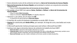 • Outro elemento muito útil do ambiente do Excel e a Barra de Ferramentas de Acesso Rápido.
• Barra de Ferramentas de Acesso Rápido: personalizável e contem um conjunto de comandos
independentes.
• Clique no botão Personalizar Barra de Ferramentas de Acesso Rápido.
• Por padrão o Excel 2007 tem apenas Salvar, Desfazer e Refazer na Barra de Ferramentas de
Acesso Rápido.
• Clique na opção Mais Comandos.
• Clique no comando: Impressão Rápida, em seguida, clique em
• Adicionar e, por ultimo, de um clique em OK.
• A impressora foi adicionada para Impressão Rápida
• A interface de usuário foi bastante remodelada na versão 2007. O menu
• Arquivo foi substituído pelo Botão Office, por exemplo. Ao longo do curso, este botão será muito
utilizado!
• A Microsoft aponta dez motivos principais para você utilizar o Microsoft Excel 2007.
• Conheça mais alguns elementos básicos do ambiente de trabalho do Excel 2007!
• Barra de status: apresenta informações adicionais ao usuário.
• Caixa de nome: mostra o nome da célula selecionada. No caso, a célula A1 esta selecionada, também serve
para nomear células e intervalos, que será mostrado mais adiante neste modulo.
• Barra de fórmulas: que são criadas e editadas as formulas usando os dados da planilha.
 