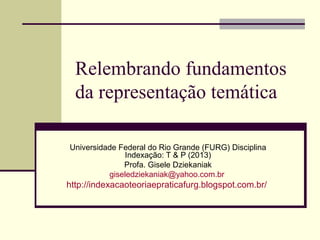 Relembrando fundamentos
da representação temática
Universidade Federal do Rio Grande (FURG) Disciplina
Indexação: T & P (2013)
Profa. Gisele Dziekaniak
giseledziekaniak@yahoo.com.br
http://indexacaoteoriaepraticafurg.blogspot.com.br/
 