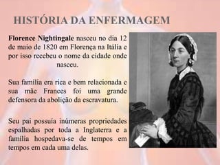 HISTÓRIA DA ENFERMAGEM
Florence Nightingale nasceu no dia 12
de maio de 1820 em Florença na Itália e
por isso recebeu o nome da cidade onde
nasceu.
Sua família era rica e bem relacionada e
sua mãe Frances foi uma grande
defensora da abolição da escravatura.
Seu pai possuía inúmeras propriedades
espalhadas por toda a Inglaterra e a
família hospedava-se de tempos em
tempos em cada uma delas.
12
 