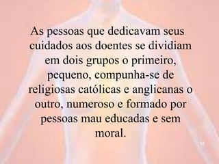 As pessoas que dedicavam seus
cuidados aos doentes se dividiam
em dois grupos o primeiro,
pequeno, compunha-se de
religiosas católicas e anglicanas o
outro, numeroso e formado por
pessoas mau educadas e sem
moral.
13
 