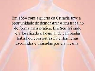 Em 1854 com a guerra da Criméia teve a
oportunidade de demonstrar o seu trabalho
de forma mais prática. Em Scutari onde
era localizado o hospital de campanha
trabalhou com outras 38 enfermeiras
escolhidas e treinadas por ela mesma.
15
 