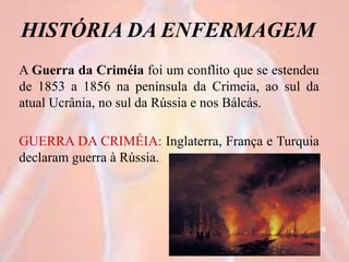 HISTÓRIA DA ENFERMAGEM
A Guerra da Criméia foi um conflito que se estendeu
de 1853 a 1856 na península da Crimeia, ao sul da
atual Ucrânia, no sul da Rússia e nos Bálcás.
GUERRA DA CRIMÉIA: Inglaterra, França e Turquia
declaram guerra à Rússia.
16
 