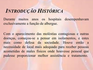 INTRODUÇÃO HISTÓRICA
Durante muitos anos os hospitais desempenhavam
exclusivamente a função de albergue.
Com o aparecimento das moléstias contagiosas e outras
doenças, começou-se a pensar em isolamentos, e estes
mais como defesa da sociedade. Houve então a
necessidade de local mais adequado para receber pessoas
acometidas de males físicos onde houvesse pessoal que
pudesse proporcionar melhor assistência e tratamento.
2
 