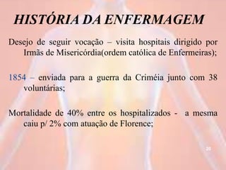 HISTÓRIA DA ENFERMAGEM
Desejo de seguir vocação – visita hospitais dirigido por
Irmãs de Misericórdia(ordem católica de Enfermeiras);
1854 – enviada para a guerra da Criméia junto com 38
voluntárias;
Mortalidade de 40% entre os hospitalizados - a mesma
caiu p/ 2% com atuação de Florence;
20
 