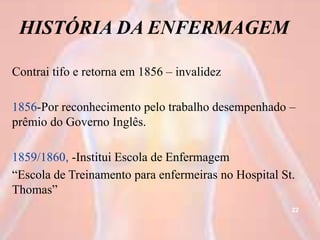 HISTÓRIA DA ENFERMAGEM
Contrai tifo e retorna em 1856 – invalidez
1856-Por reconhecimento pelo trabalho desempenhado –
prêmio do Governo Inglês.
1859/1860, -Institui Escola de Enfermagem
“Escola de Treinamento para enfermeiras no Hospital St.
Thomas”
22
 