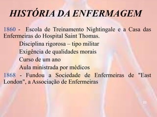 HISTÓRIA DA ENFERMAGEM
1860 - Escola de Treinamento Nightingale e a Casa das
Enfermeiras do Hospital Saint Thomas.
Disciplina rigorosa – tipo militar
Exigência de qualidades morais
Curso de um ano
Aula ministrada por médicos
1868 - Fundou a Sociedade de Enfermeiras de "East
London", a Associação de Enfermeiras
23
 