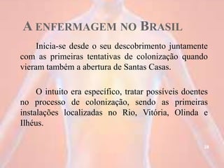 A ENFERMAGEM NO BRASIL
Inicia-se desde o seu descobrimento juntamente
com as primeiras tentativas de colonização quando
vieram também a abertura de Santas Casas.
O intuito era específico, tratar possíveis doentes
no processo de colonização, sendo as primeiras
instalações localizadas no Rio, Vitória, Olinda e
Ilhéus.
28
 