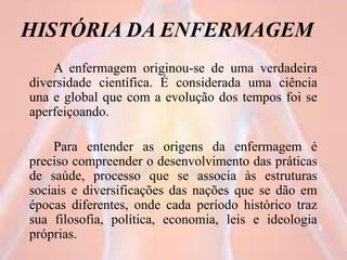 HISTÓRIA DA ENFERMAGEM
A enfermagem originou-se de uma verdadeira
diversidade científica. É considerada uma ciência
una e global que com a evolução dos tempos foi se
aperfeiçoando.
Para entender as origens da enfermagem é
preciso compreender o desenvolvimento das práticas
de saúde, processo que se associa às estruturas
sociais e diversificações das nações que se dão em
épocas diferentes, onde cada período histórico traz
sua filosofia, política, economia, leis e ideologia
próprias.
3
 
